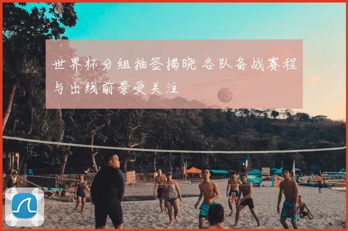 世界杯分组抽签揭晓 各队备战赛程与出线前景受关注