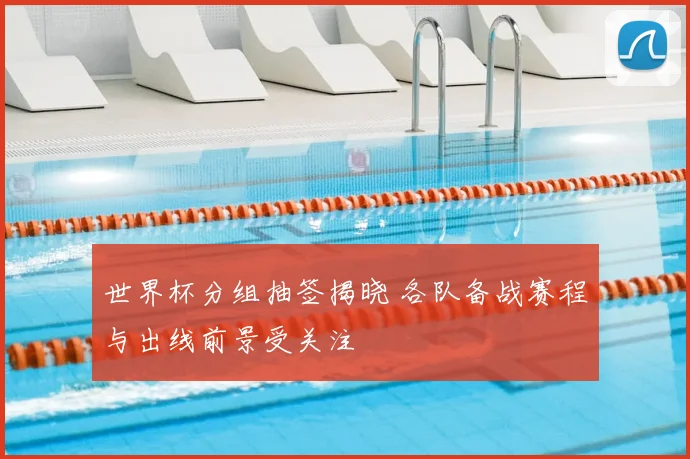 世界杯分组抽签揭晓 各队备战赛程与出线前景受关注