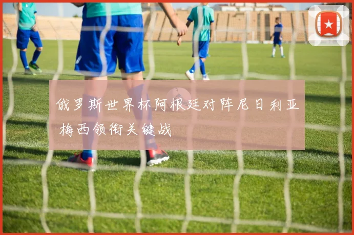 俄罗斯世界杯阿根廷对阵尼日利亚 梅西领衔关键战
