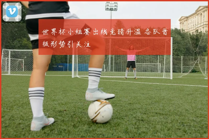 世界杯小组赛出线竞猜升温 各队晋级形势引关注