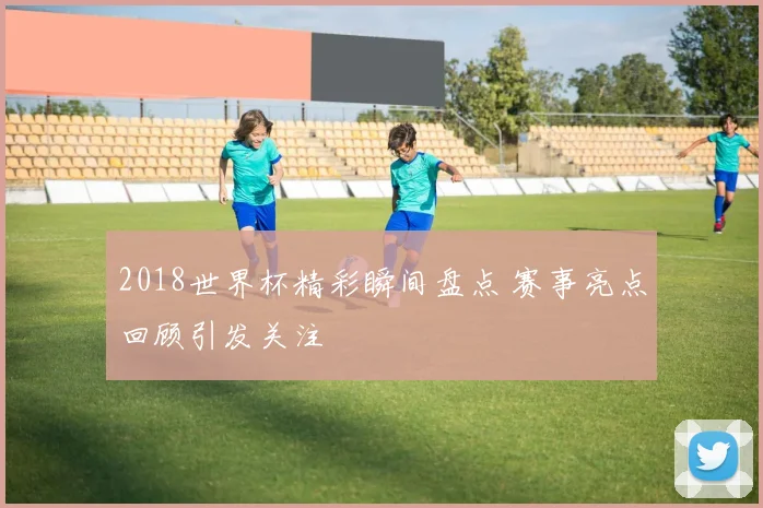 2018世界杯精彩瞬间盘点 赛事亮点回顾引发关注