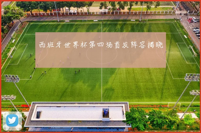 西班牙世界杯第四场首发阵容揭晓