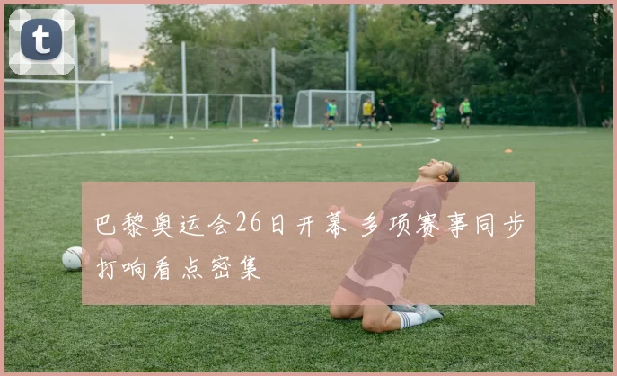 巴黎奥运会26日开幕 多项赛事同步打响看点密集