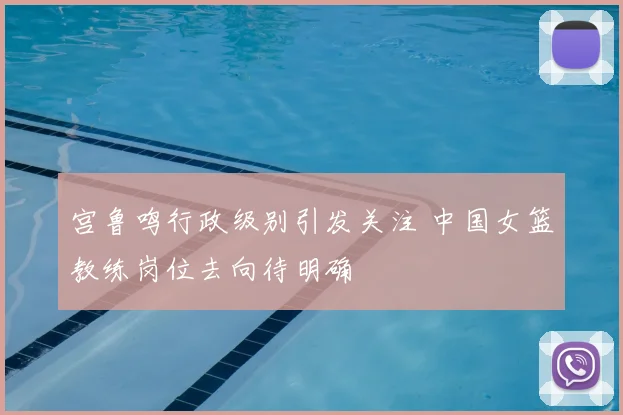 宫鲁鸣行政级别引发关注 中国女篮教练岗位去向待明确