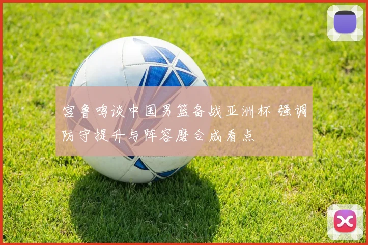 宫鲁鸣谈中国男篮备战亚洲杯 强调防守提升与阵容磨合成看点