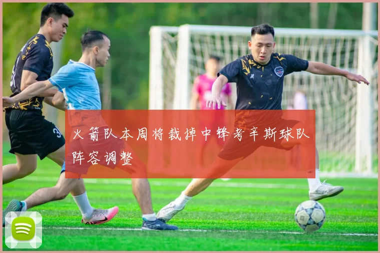 火箭队本周将裁掉中锋考辛斯球队阵容调整