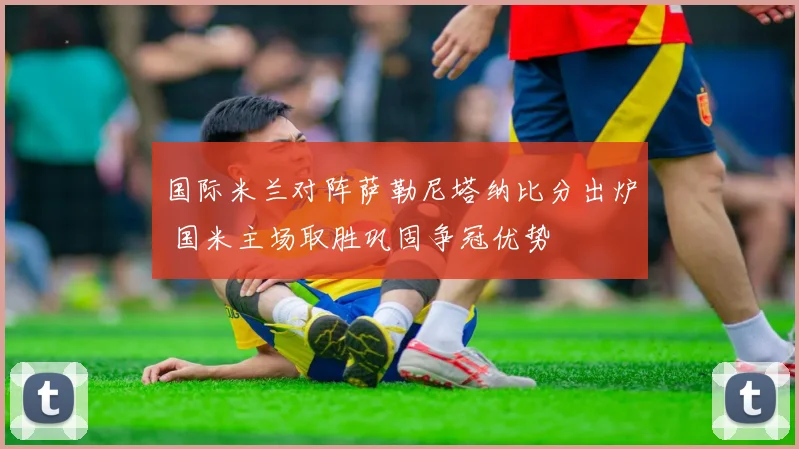 国际米兰对阵萨勒尼塔纳比分出炉 国米主场取胜巩固争冠优势