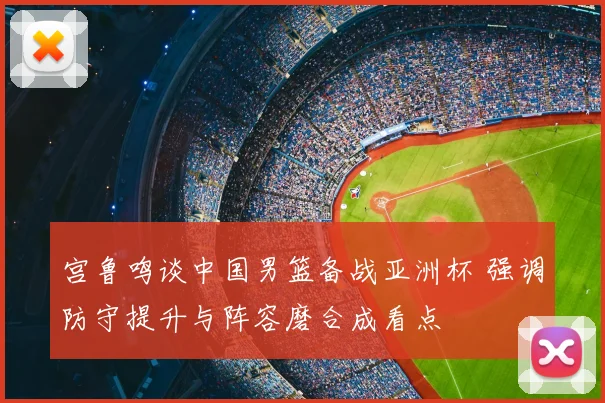 宫鲁鸣谈中国男篮备战亚洲杯 强调防守提升与阵容磨合成看点