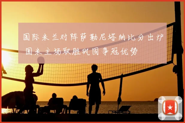 国际米兰对阵萨勒尼塔纳比分出炉 国米主场取胜巩固争冠优势