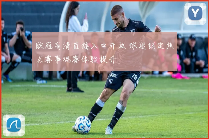 欧冠高清直播入口开放 球迷锁定焦点赛事观赛体验提升