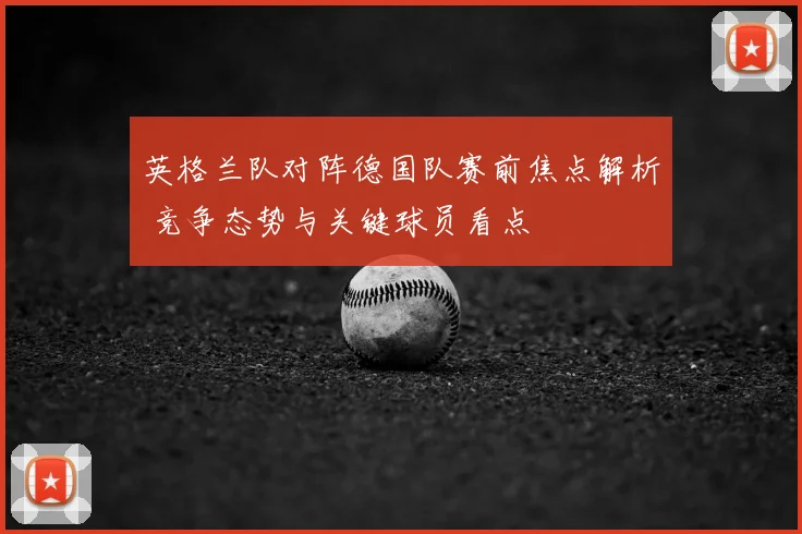 英格兰队对阵德国队赛前焦点解析 竞争态势与关键球员看点